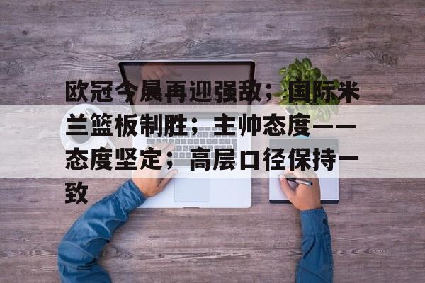 db电竞官网官网-欧冠今晨再迎强敌；国际米兰篮板制胜；主帅态度——态度坚定；高层口径保持一致